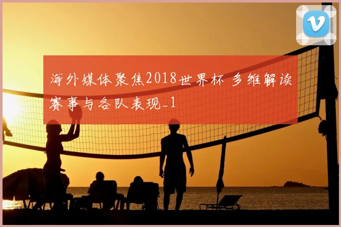 海外媒体聚焦2018世界杯 多维解读赛事与各队表现_1